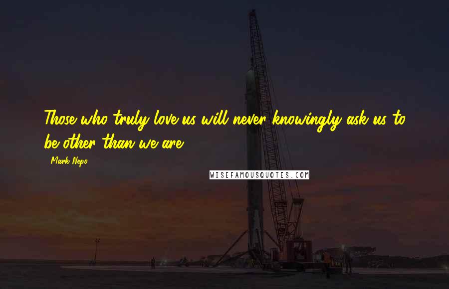 Mark Nepo Quotes: Those who truly love us will never knowingly ask us to be other than we are