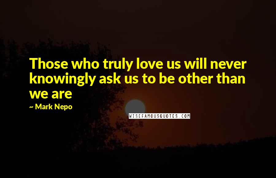 Mark Nepo Quotes: Those who truly love us will never knowingly ask us to be other than we are