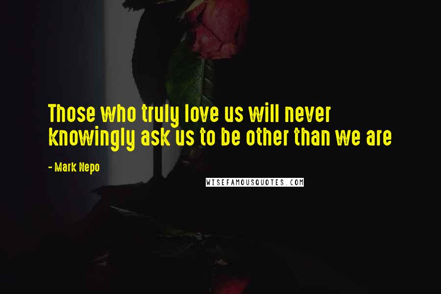 Mark Nepo Quotes: Those who truly love us will never knowingly ask us to be other than we are