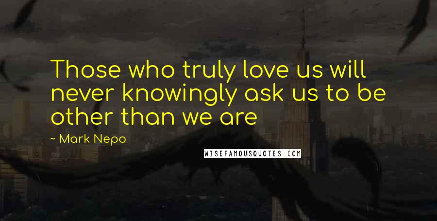 Mark Nepo Quotes: Those who truly love us will never knowingly ask us to be other than we are