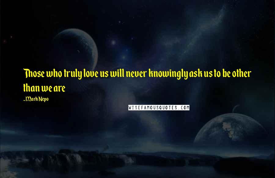 Mark Nepo Quotes: Those who truly love us will never knowingly ask us to be other than we are