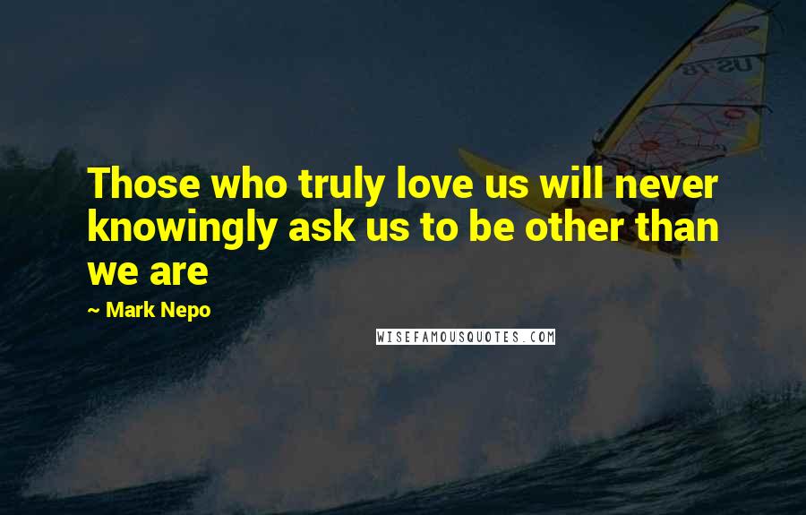 Mark Nepo Quotes: Those who truly love us will never knowingly ask us to be other than we are