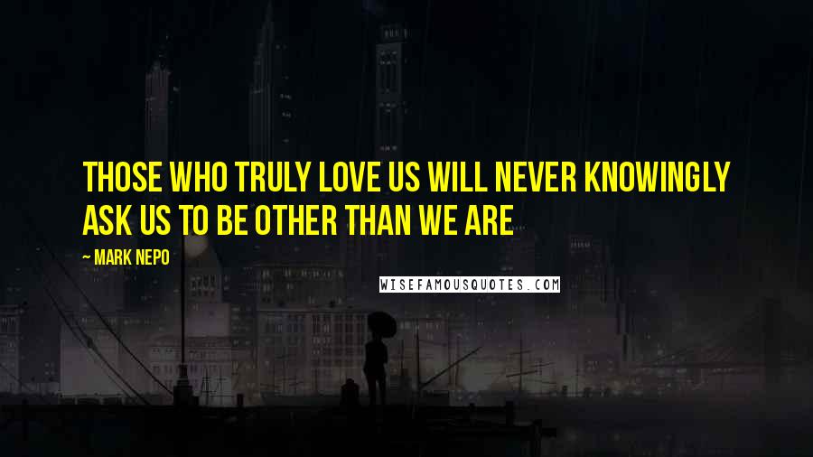 Mark Nepo Quotes: Those who truly love us will never knowingly ask us to be other than we are