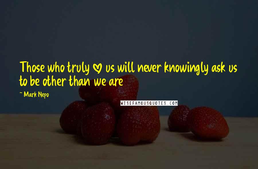 Mark Nepo Quotes: Those who truly love us will never knowingly ask us to be other than we are