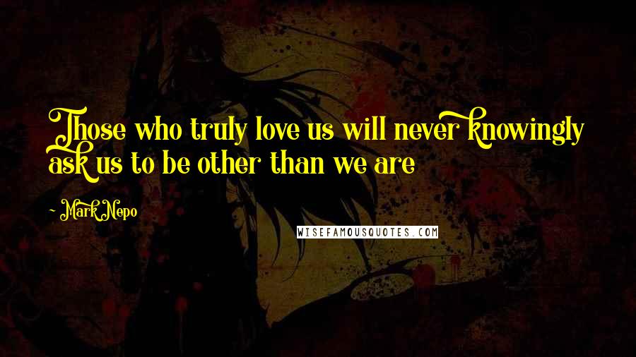 Mark Nepo Quotes: Those who truly love us will never knowingly ask us to be other than we are