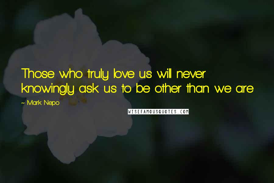 Mark Nepo Quotes: Those who truly love us will never knowingly ask us to be other than we are