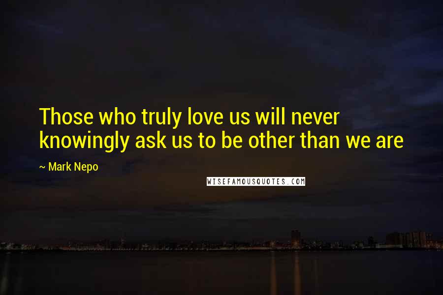 Mark Nepo Quotes: Those who truly love us will never knowingly ask us to be other than we are