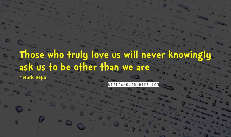 Mark Nepo Quotes: Those who truly love us will never knowingly ask us to be other than we are