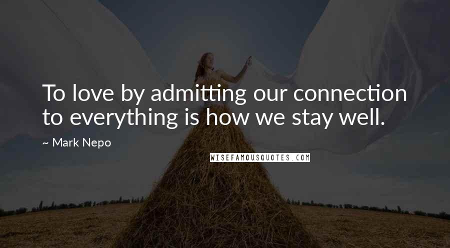 Mark Nepo Quotes: To love by admitting our connection to everything is how we stay well.