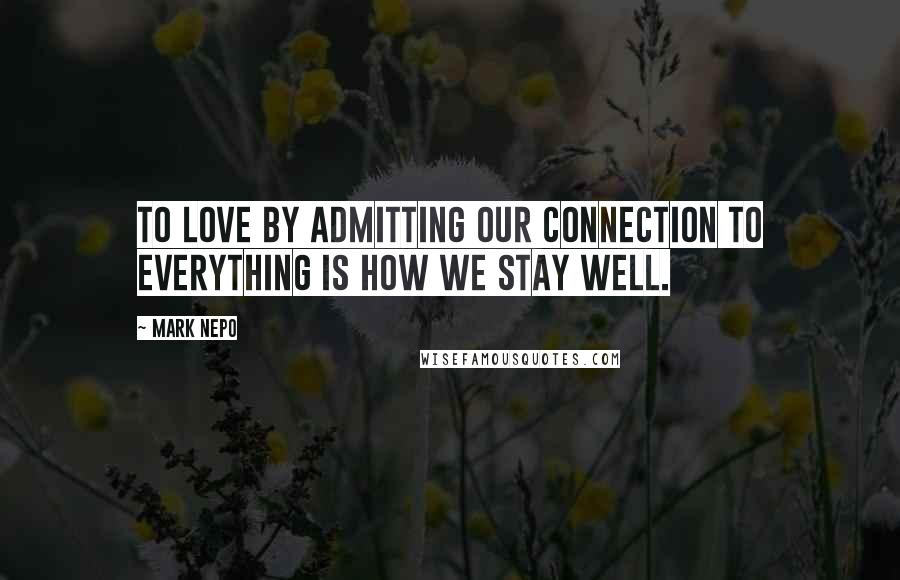 Mark Nepo Quotes: To love by admitting our connection to everything is how we stay well.