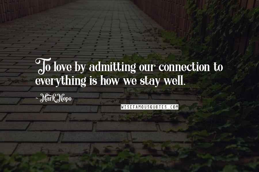 Mark Nepo Quotes: To love by admitting our connection to everything is how we stay well.