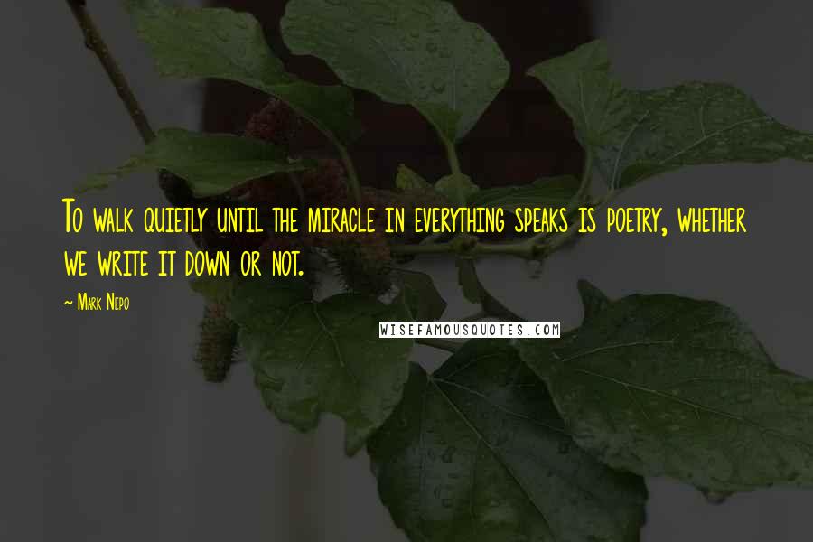 Mark Nepo Quotes: To walk quietly until the miracle in everything speaks is poetry, whether we write it down or not.