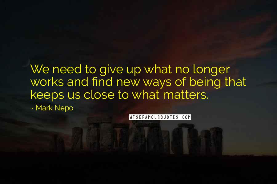 Mark Nepo Quotes: We need to give up what no longer works and find new ways of being that keeps us close to what matters.