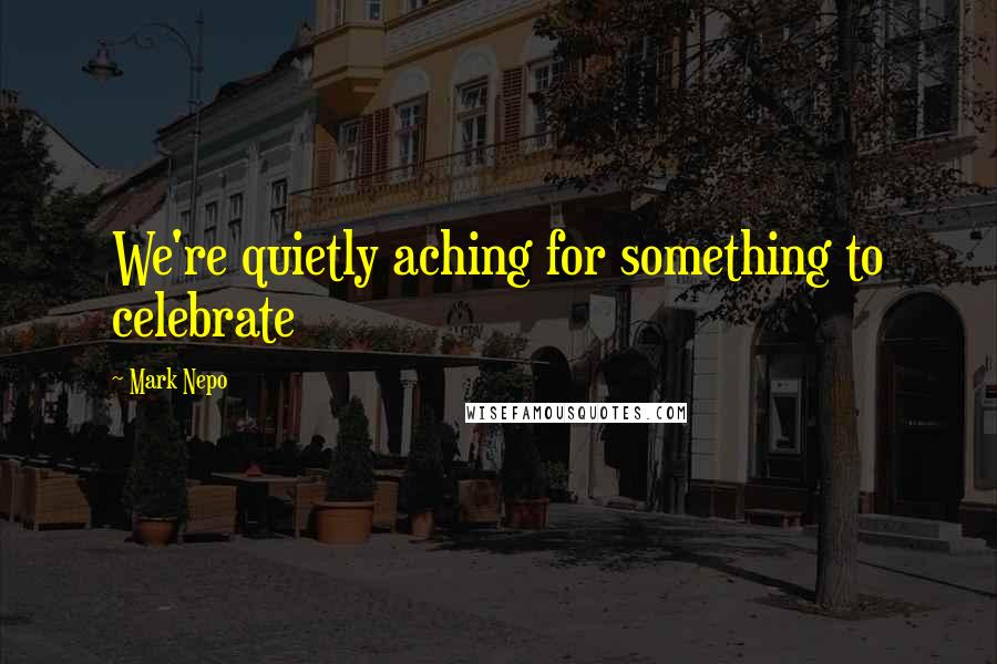 Mark Nepo Quotes: We're quietly aching for something to celebrate