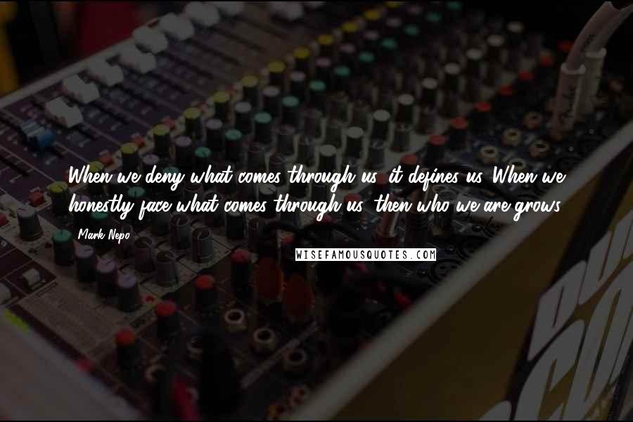 Mark Nepo Quotes: When we deny what comes through us, it defines us. When we honestly face what comes through us, then who we are grows.