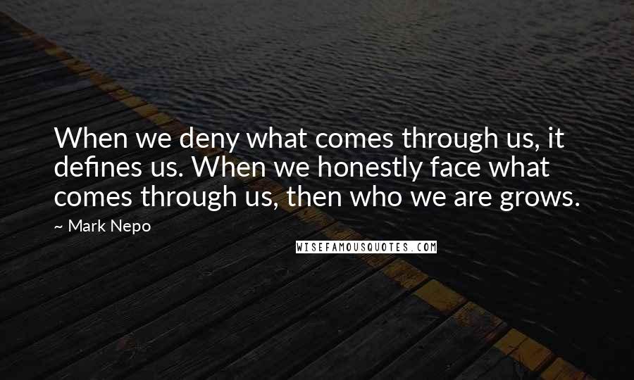 Mark Nepo Quotes: When we deny what comes through us, it defines us. When we honestly face what comes through us, then who we are grows.