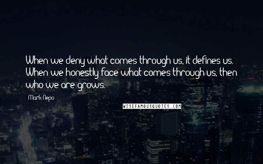 Mark Nepo Quotes: When we deny what comes through us, it defines us. When we honestly face what comes through us, then who we are grows.