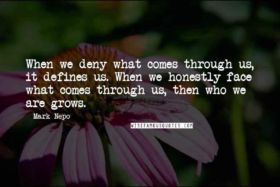 Mark Nepo Quotes: When we deny what comes through us, it defines us. When we honestly face what comes through us, then who we are grows.