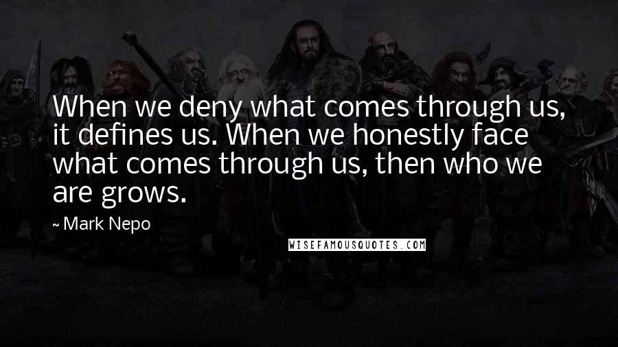 Mark Nepo Quotes: When we deny what comes through us, it defines us. When we honestly face what comes through us, then who we are grows.