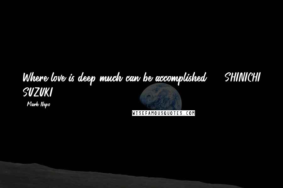 Mark Nepo Quotes: Where love is deep much can be accomplished.  - SHINICHI SUZUKI