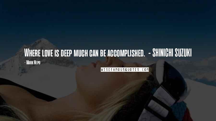 Mark Nepo Quotes: Where love is deep much can be accomplished.  - SHINICHI SUZUKI