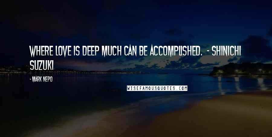 Mark Nepo Quotes: Where love is deep much can be accomplished.  - SHINICHI SUZUKI