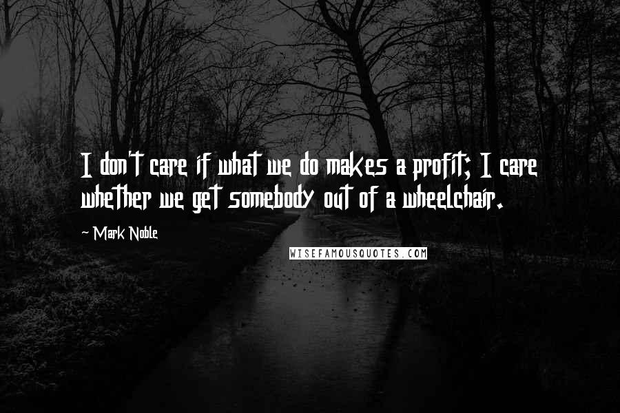 Mark Noble Quotes: I don't care if what we do makes a profit; I care whether we get somebody out of a wheelchair.