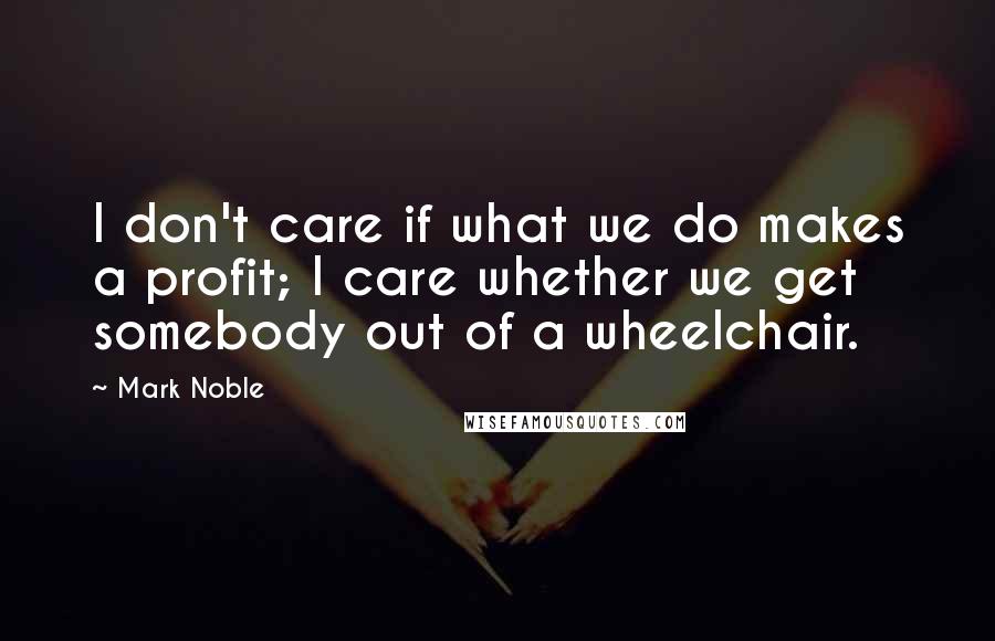 Mark Noble Quotes: I don't care if what we do makes a profit; I care whether we get somebody out of a wheelchair.