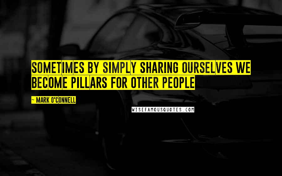 Mark O'Connell Quotes: Sometimes by simply sharing ourselves we become pillars for other people