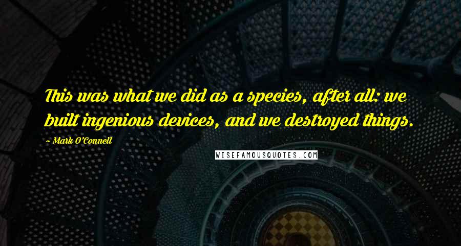 Mark O'Connell Quotes: This was what we did as a species, after all: we built ingenious devices, and we destroyed things.