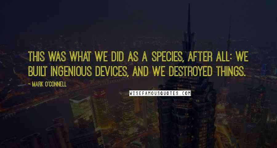 Mark O'Connell Quotes: This was what we did as a species, after all: we built ingenious devices, and we destroyed things.