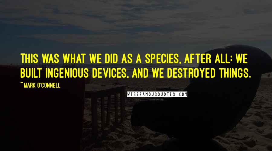 Mark O'Connell Quotes: This was what we did as a species, after all: we built ingenious devices, and we destroyed things.