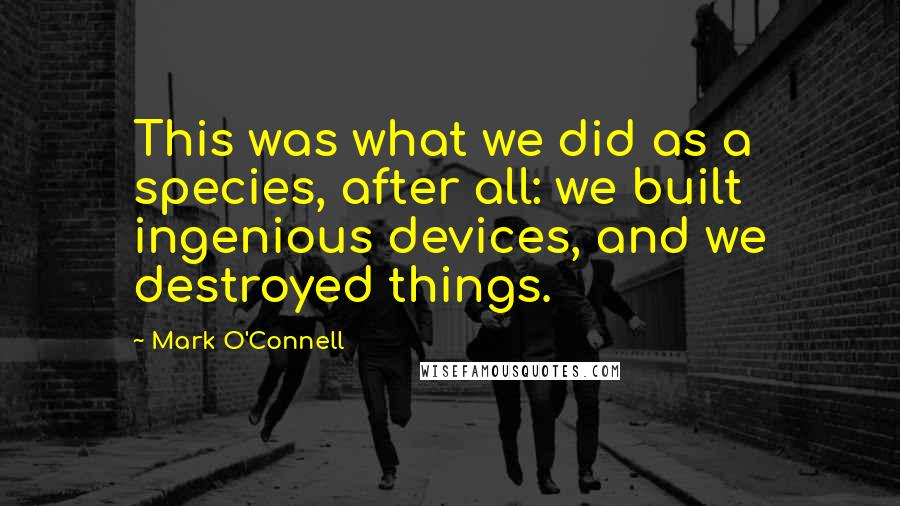 Mark O'Connell Quotes: This was what we did as a species, after all: we built ingenious devices, and we destroyed things.