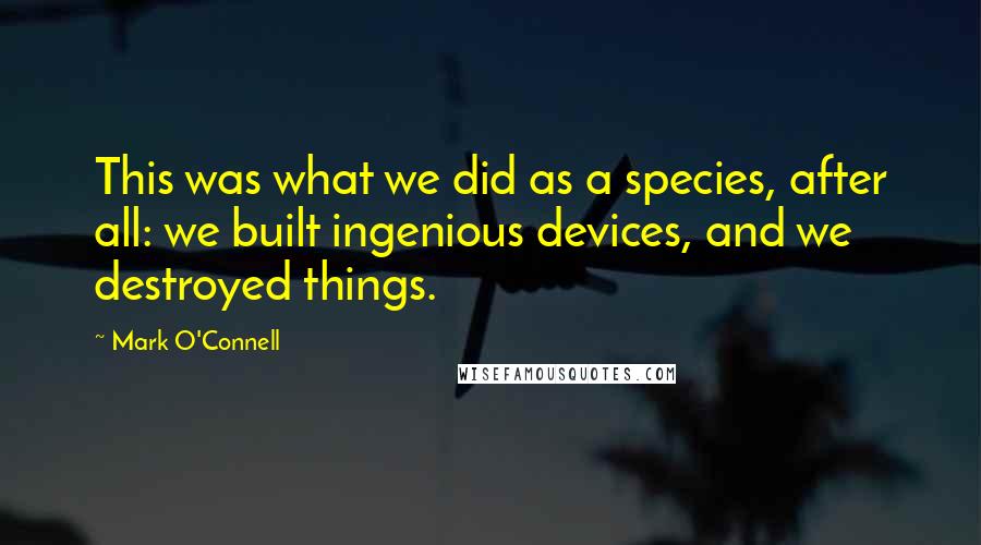 Mark O'Connell Quotes: This was what we did as a species, after all: we built ingenious devices, and we destroyed things.