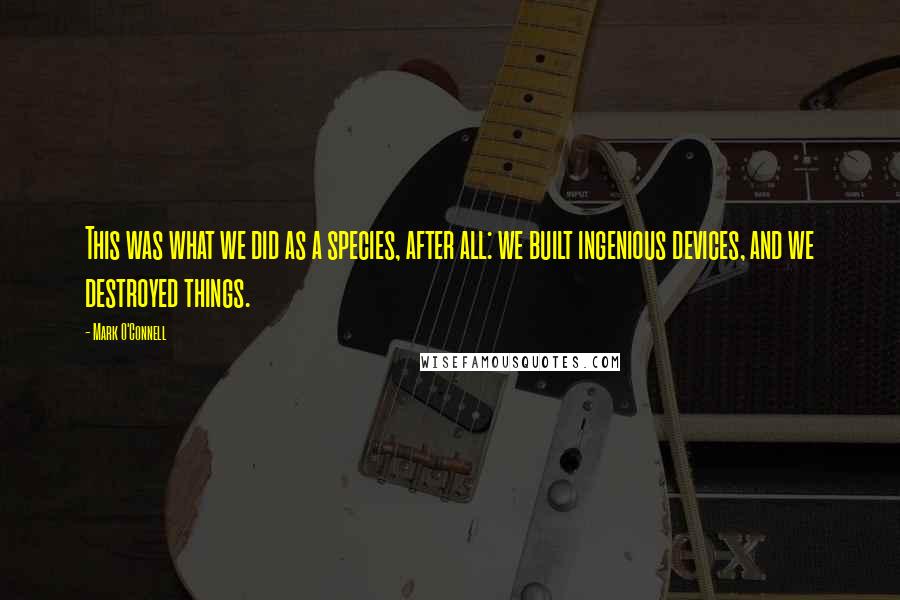 Mark O'Connell Quotes: This was what we did as a species, after all: we built ingenious devices, and we destroyed things.