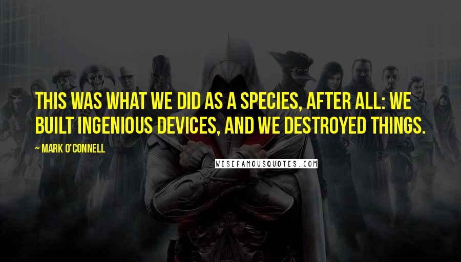Mark O'Connell Quotes: This was what we did as a species, after all: we built ingenious devices, and we destroyed things.