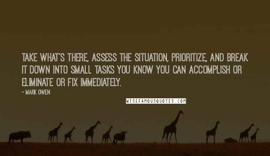 Mark Owen Quotes: Take what's there, assess the situation, prioritize, and break it down into small tasks you know you can accomplish or eliminate or fix immediately.
