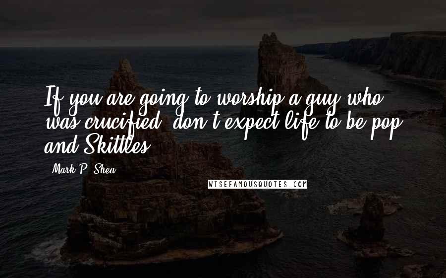 Mark P. Shea Quotes: If you are going to worship a guy who was crucified, don't expect life to be pop and Skittles.