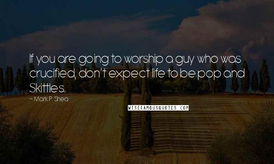 Mark P. Shea Quotes: If you are going to worship a guy who was crucified, don't expect life to be pop and Skittles.