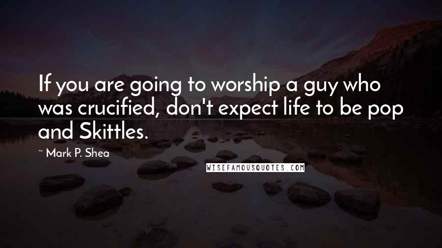 Mark P. Shea Quotes: If you are going to worship a guy who was crucified, don't expect life to be pop and Skittles.