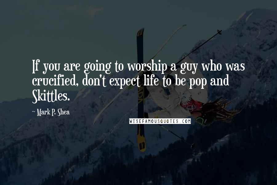 Mark P. Shea Quotes: If you are going to worship a guy who was crucified, don't expect life to be pop and Skittles.
