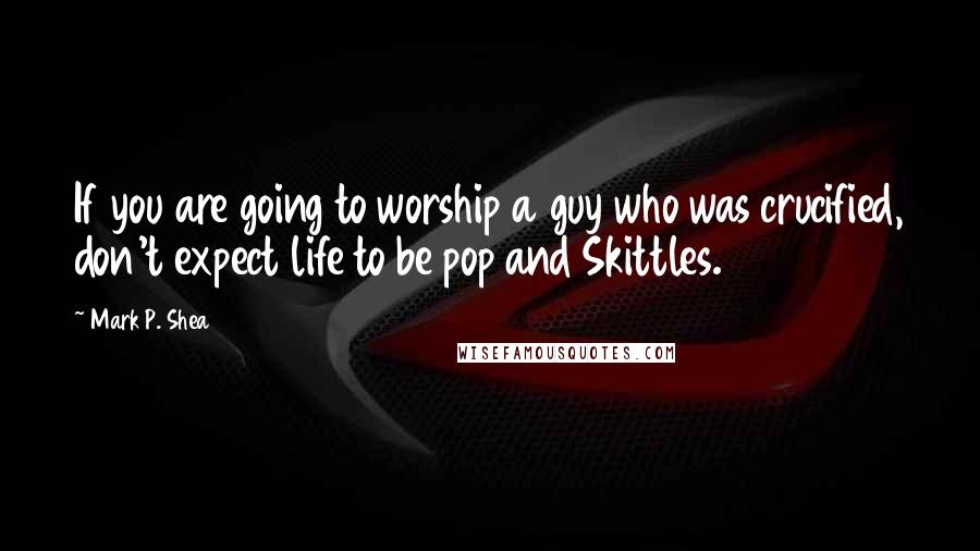 Mark P. Shea Quotes: If you are going to worship a guy who was crucified, don't expect life to be pop and Skittles.