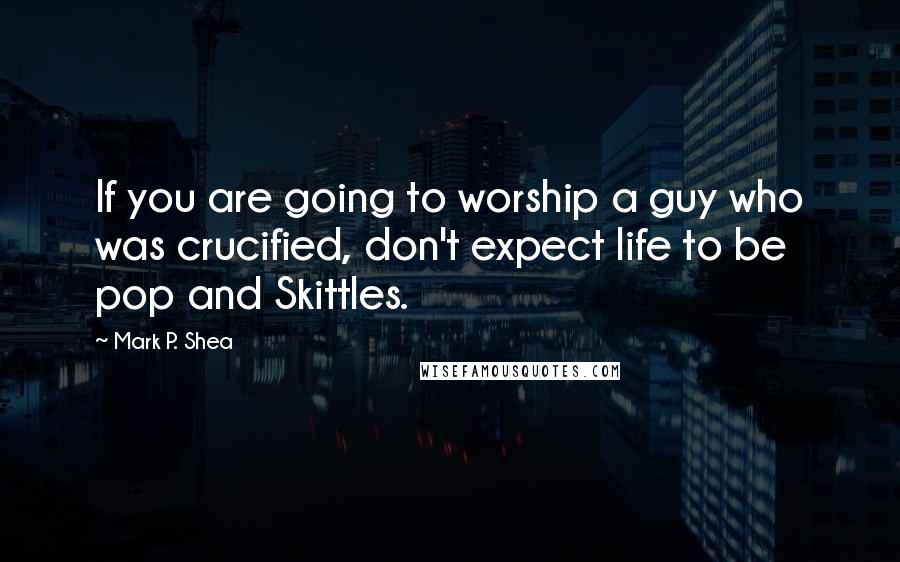 Mark P. Shea Quotes: If you are going to worship a guy who was crucified, don't expect life to be pop and Skittles.