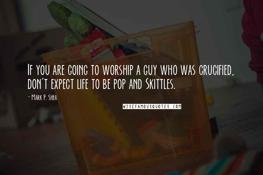 Mark P. Shea Quotes: If you are going to worship a guy who was crucified, don't expect life to be pop and Skittles.