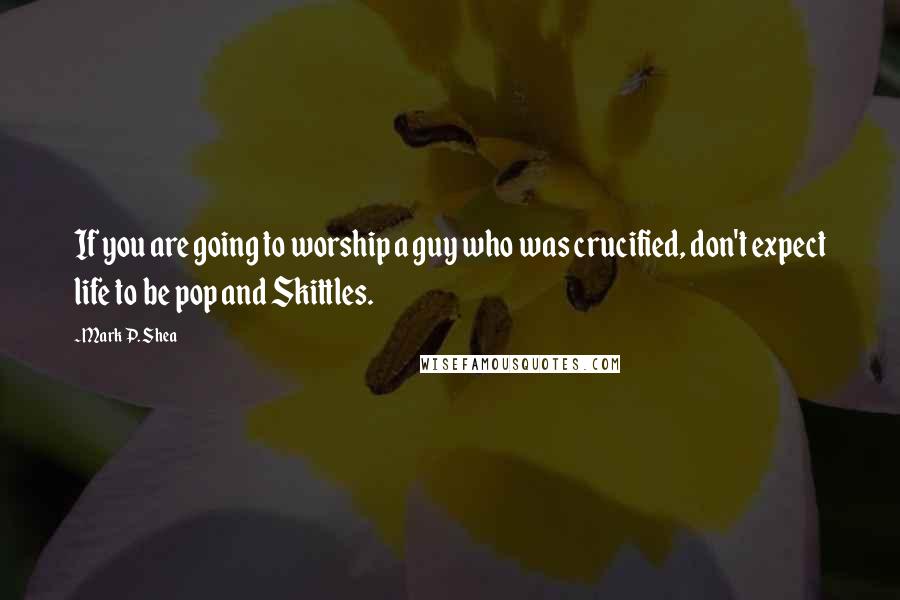 Mark P. Shea Quotes: If you are going to worship a guy who was crucified, don't expect life to be pop and Skittles.