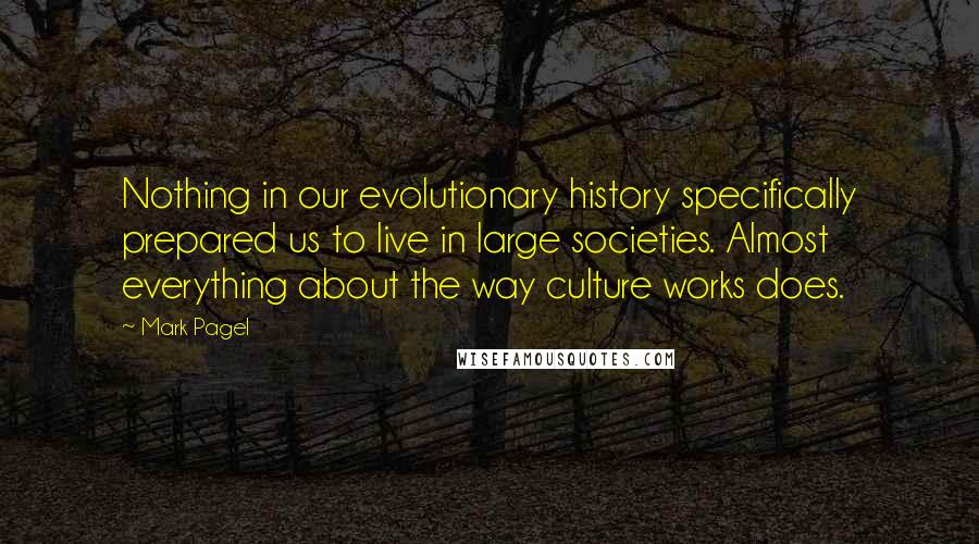 Mark Pagel Quotes: Nothing in our evolutionary history specifically prepared us to live in large societies. Almost everything about the way culture works does.
