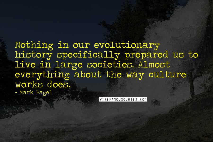 Mark Pagel Quotes: Nothing in our evolutionary history specifically prepared us to live in large societies. Almost everything about the way culture works does.