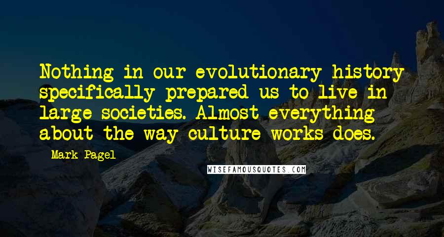 Mark Pagel Quotes: Nothing in our evolutionary history specifically prepared us to live in large societies. Almost everything about the way culture works does.