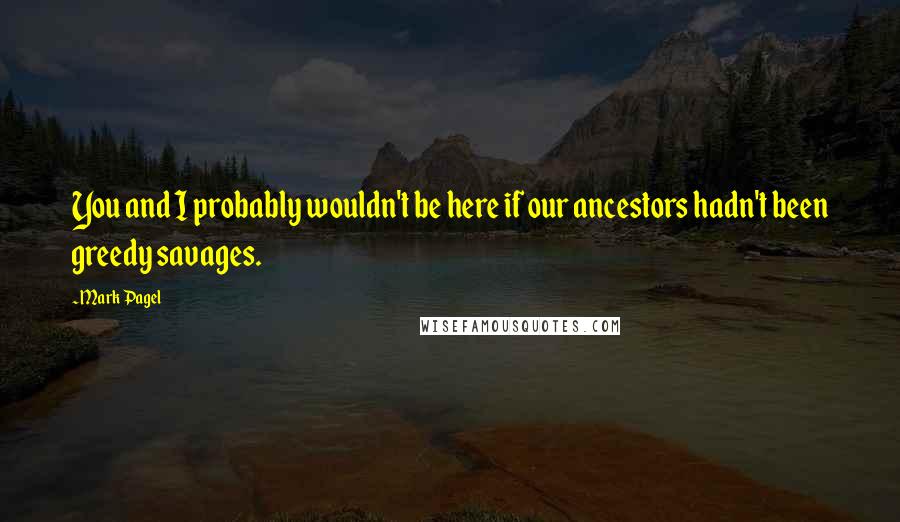 Mark Pagel Quotes: You and I probably wouldn't be here if our ancestors hadn't been greedy savages.