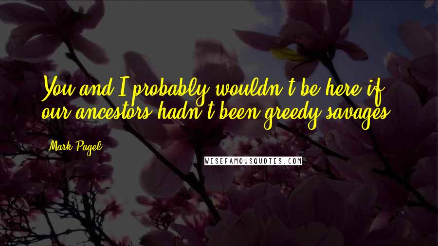 Mark Pagel Quotes: You and I probably wouldn't be here if our ancestors hadn't been greedy savages.